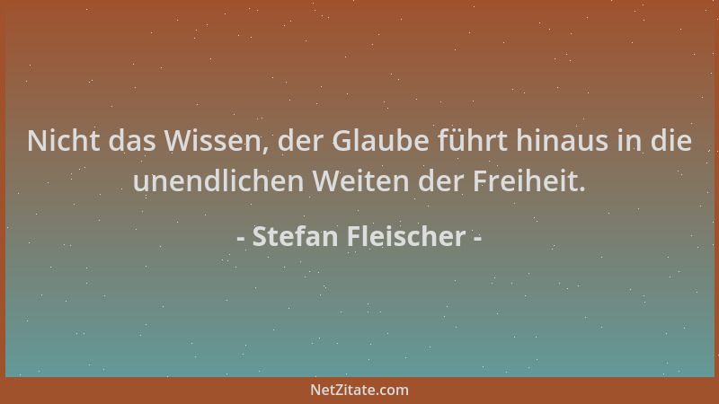 Stefan Fleischer - Nicht das Wissen, der Glaube führt hinaus in die unendlichen Weiten der Freiheit....