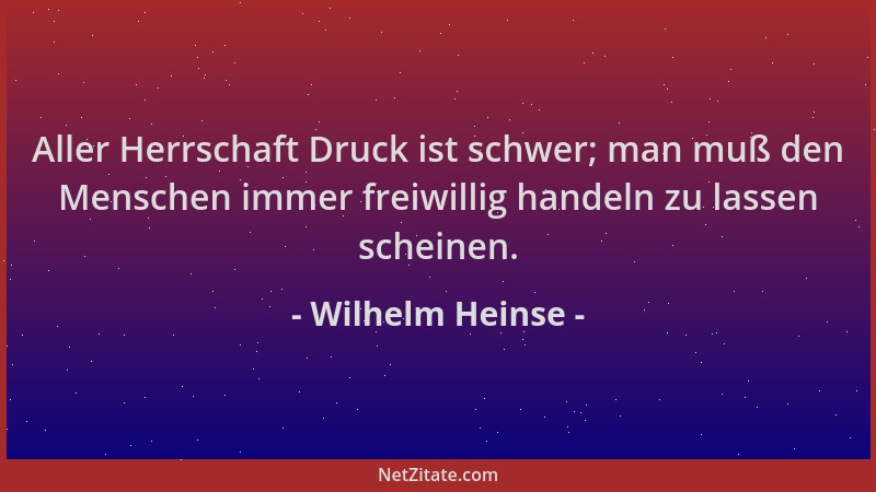 Wilhelm Heinse - Aller Herrschaft Druck ist schwer; man muß den Menschen immer freiwillig handeln zu lassen scheinen....
