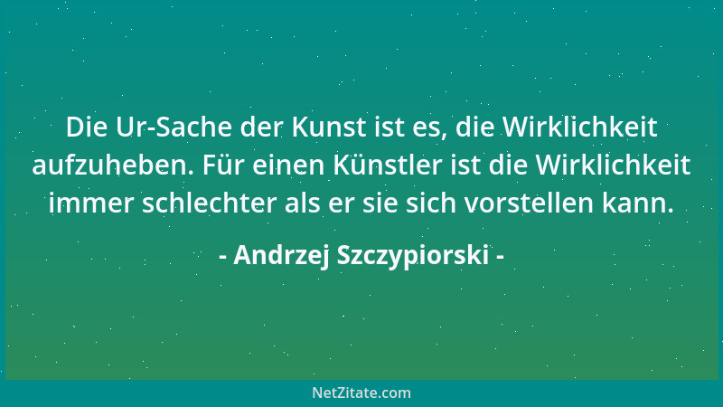 Andrzej Szczypiorski - Die Ur-Sache der Kunst ist es, die Wirklichkeit aufzuheben. Für einen Künstler ist die Wirklichkeit...