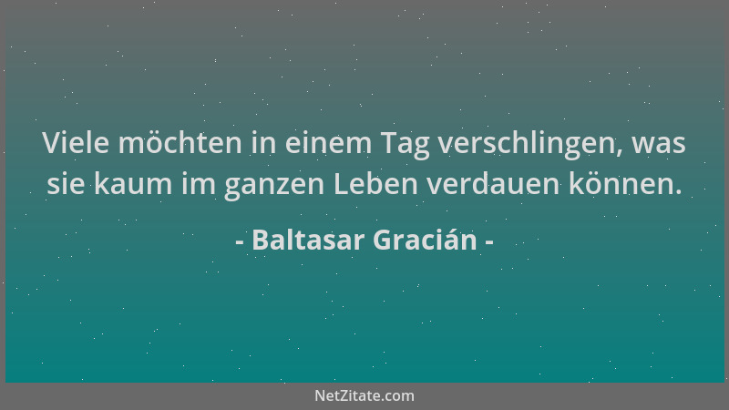 Baltasar Gracián - Viele möchten in einem Tag verschlingen, was sie kaum im ganzen Leben verdauen können....