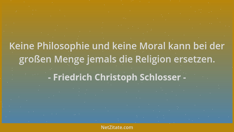 Friedrich Christoph Schlosser - Keine Philosophie und keine Moral kann bei der großen Menge jemals die Religion ersetzen....