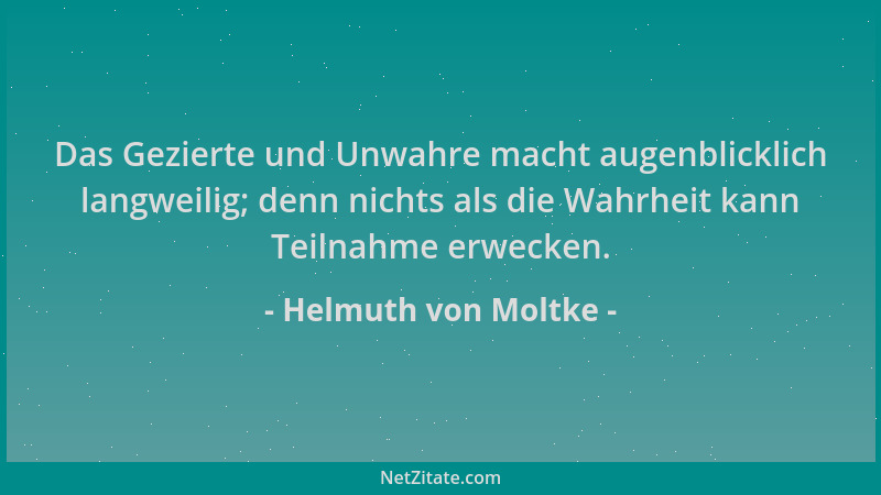 Helmuth von Moltke - Das Gezierte und Unwahre macht augenblicklich langweilig; denn nichts als die Wahrheit kann Teilnahme...