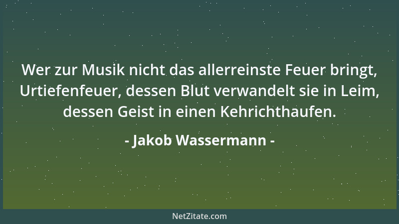 Jakob Wassermann - Wer zur Musik nicht das allerreinste Feuer bringt, Urtiefenfeuer, dessen Blut verwandelt sie in Leim, de...