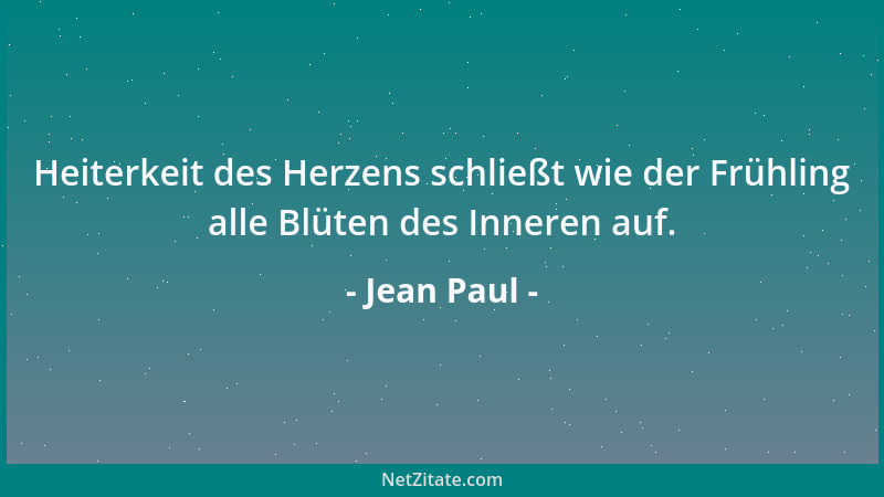 Jean Paul - Heiterkeit des Herzens schließt wie der Frühling alle Blüten des Inneren auf....