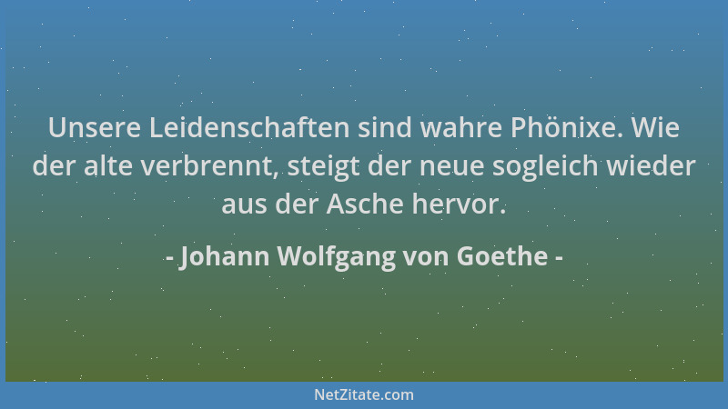 Johann Wolfgang von Goethe - Unsere Leidenschaften sind wahre Phönixe. Wie der alte verbrennt, steigt der neue sogleich wie...