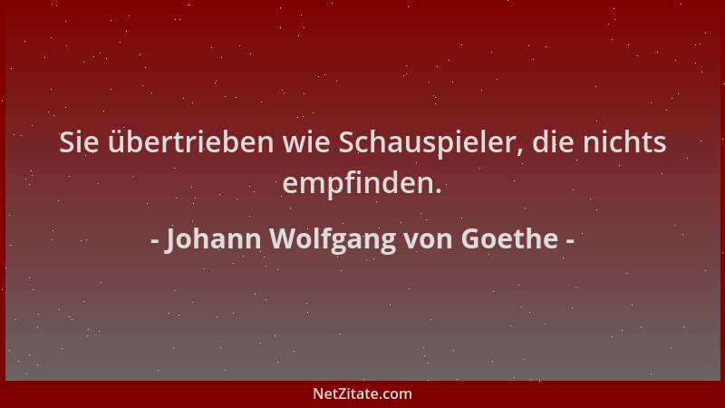 Johann Wolfgang von Goethe - Sie übertrieben wie Schauspieler, die nichts empfinden....