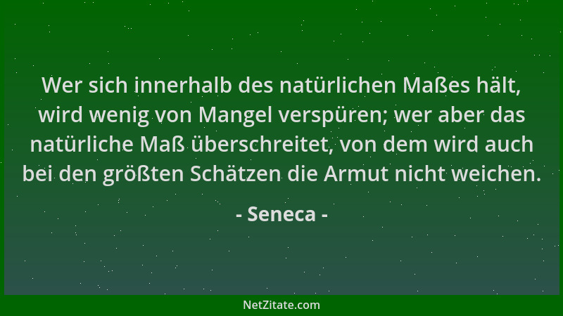 Seneca - Wer sich innerhalb des natürlichen Maßes hält, wird wenig von Mangel verspüren; wer aber das natürliche Maß übersc...