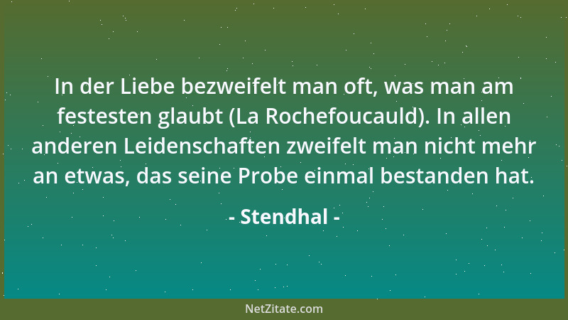 Stendhal - In der Liebe bezweifelt man oft, was man am festesten glaubt (La Rochefoucauld). In allen anderen Leidenschaften...