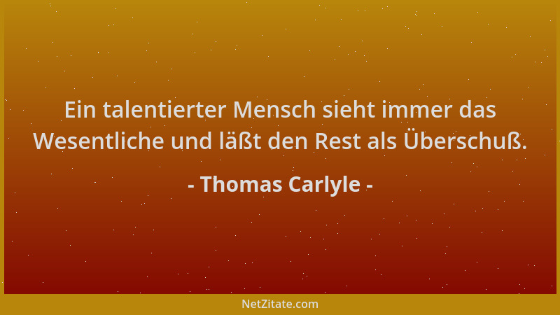 Thomas Carlyle - Ein talentierter Mensch sieht immer das Wesentliche und läßt den Rest als Überschuß....