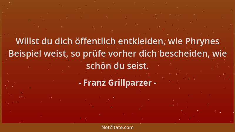 Franz Grillparzer - Willst du dich öffentlich entkleiden, wie Phrynes Beispiel weist, so prüfe vorher dich bescheiden, wie...