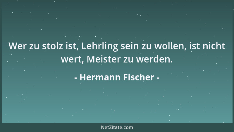 Hermann Fischer - Wer zu stolz ist, Lehrling sein zu wollen, ist nicht wert, Meister zu werden....