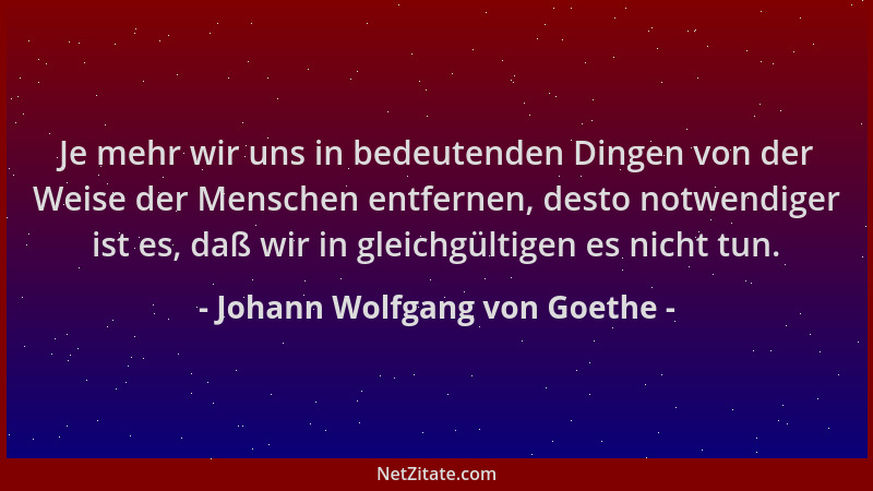 Johann Wolfgang von Goethe - Je mehr wir uns in bedeutenden Dingen von der Weise der Menschen entfernen, desto notwendiger...