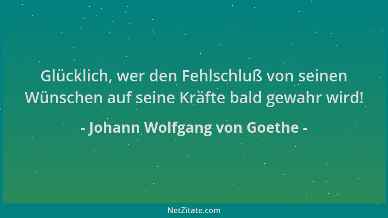 Johann Wolfgang von Goethe - Glücklich, wer den Fehlschluß von seinen Wünschen auf seine Kräfte bald gewahr wird!...
