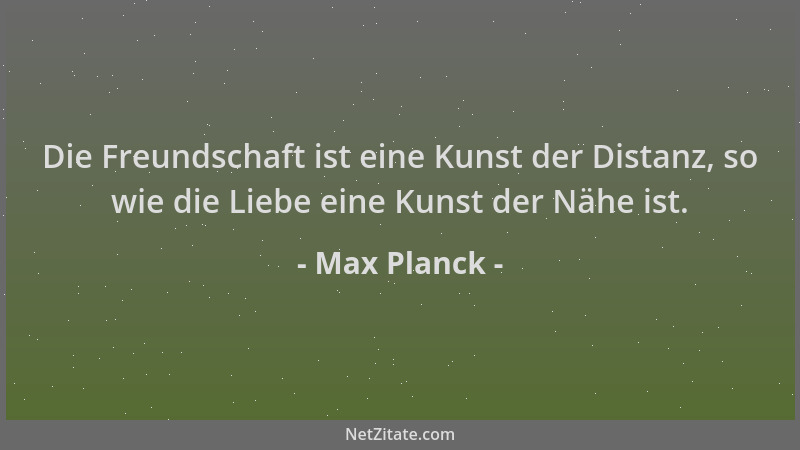 Max Planck - Die Freundschaft ist eine Kunst der Distanz, so wie die Liebe eine Kunst der Nähe ist....