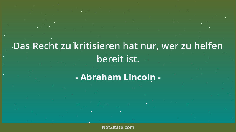 Abraham Lincoln - Das Recht zu kritisieren hat nur, wer zu helfen bereit ist....