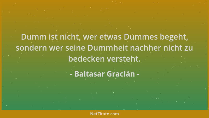 Baltasar Gracián - Dumm ist nicht, wer etwas Dummes begeht, sondern wer seine Dummheit nachher nicht zu bedecken versteht....