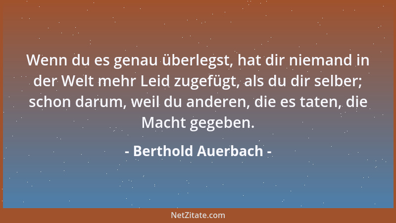 Berthold Auerbach - Wenn du es genau überlegst, hat dir niemand in der Welt mehr Leid zugefügt, als du dir selber; schon da...