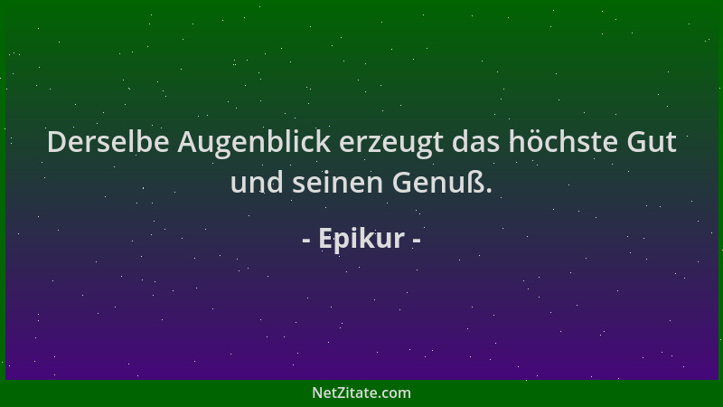 Epikur - Derselbe Augenblick erzeugt das höchste Gut und seinen Genuß....