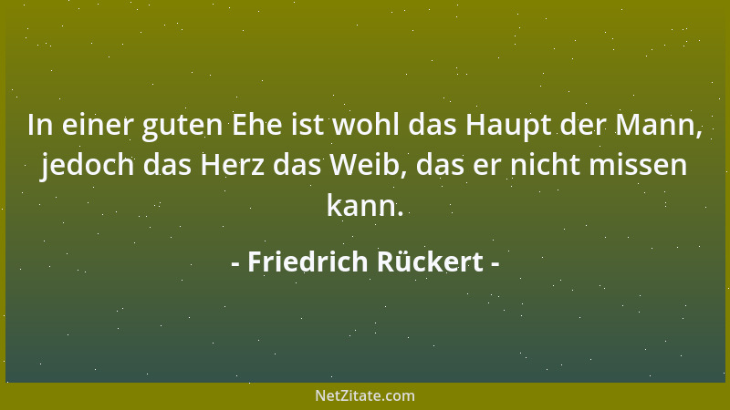 Friedrich Rückert - In einer guten Ehe ist wohl das Haupt der Mann, jedoch das Herz das Weib, das er nicht missen kann....