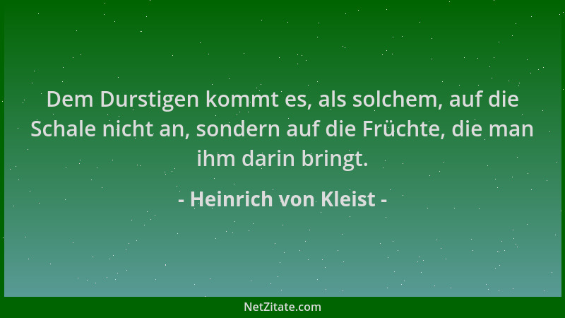 Heinrich von Kleist - Dem Durstigen kommt es, als solchem, auf die Schale nicht an, sondern auf die Früchte, die man ihm da...