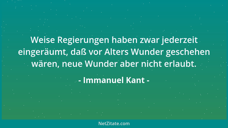 Immanuel Kant - Weise Regierungen haben zwar jederzeit eingeräumt, daß vor Alters Wunder geschehen wären, neue Wunder aber...