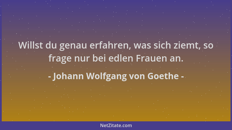 Johann Wolfgang von Goethe - Willst du genau erfahren, was sich ziemt, so frage nur bei edlen Frauen an....