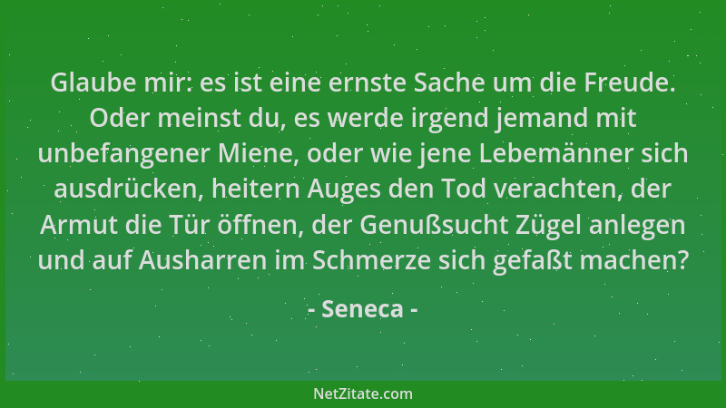 Seneca - Glaube mir: es ist eine ernste Sache um die Freude. Oder meinst du, es werde irgend jemand mit unbefangener Miene,...