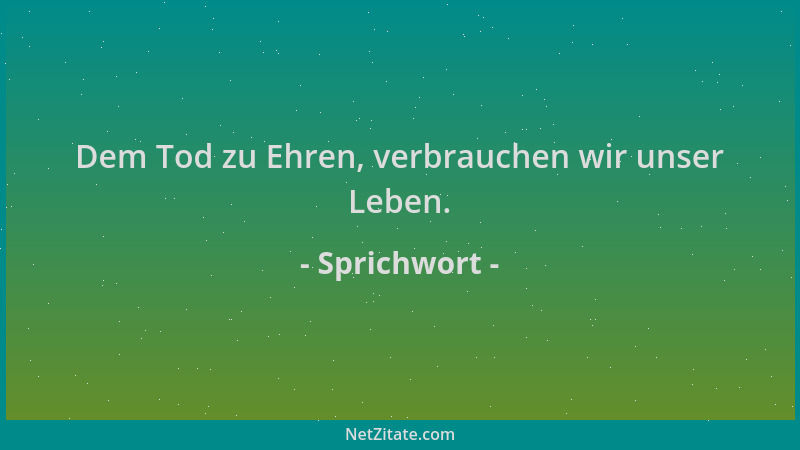 Sprichwort - Dem Tod zu Ehren, verbrauchen wir unser Leben....
