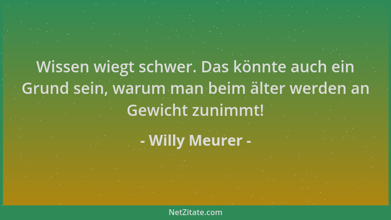 Willy Meurer - Wissen wiegt schwer. Das könnte auch ein Grund sein, warum man beim älter werden an Gewicht zunimmt!...