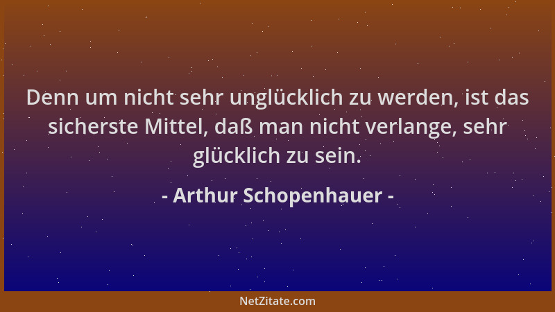 Arthur Schopenhauer - Denn um nicht sehr unglücklich zu werden, ist das sicherste Mittel, daß man nicht verlange, sehr glüc...