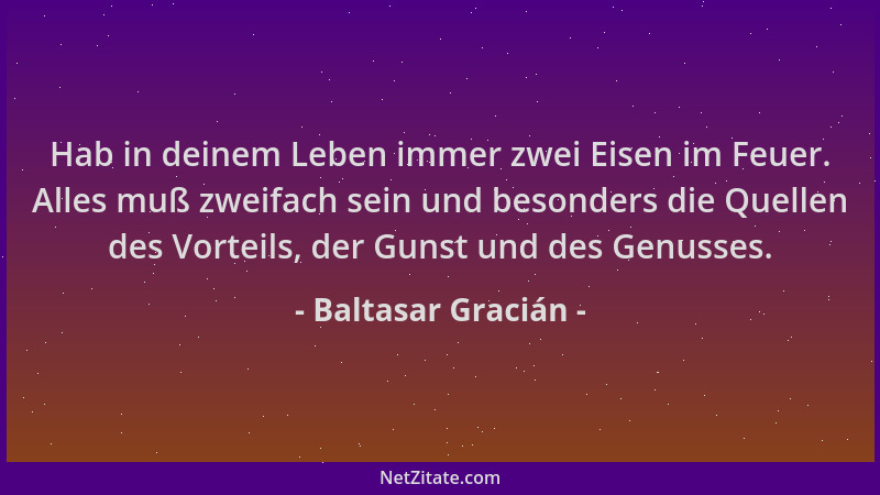 Baltasar Gracián - Hab in deinem Leben immer zwei Eisen im Feuer. Alles muß zweifach sein und besonders die Quellen des Vor...