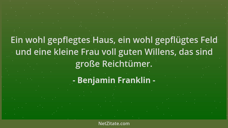Benjamin Franklin - Ein wohl gepflegtes Haus, ein wohl gepflügtes Feld und eine kleine Frau voll guten Willens, das sind gr...