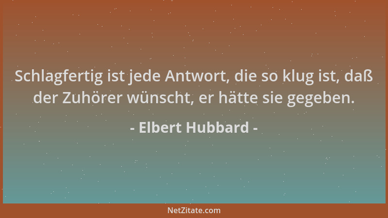 Elbert Hubbard - Schlagfertig ist jede Antwort, die so klug ist, daß der Zuhörer wünscht, er hätte sie gegeben....