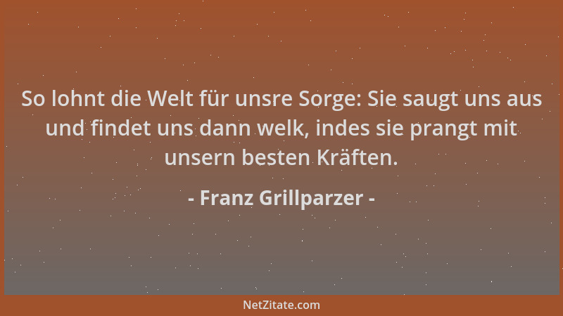 Franz Grillparzer - So lohnt die Welt für unsre Sorge: Sie saugt uns aus und findet uns dann welk, indes sie prangt mit uns...