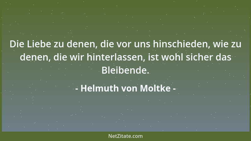 Helmuth von Moltke - Die Liebe zu denen, die vor uns hinschieden, wie zu denen, die wir hinterlassen, ist wohl sicher das B...