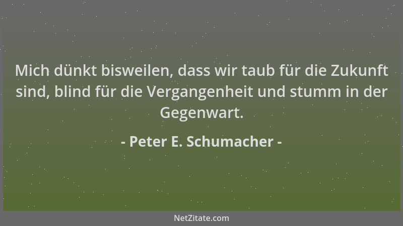 Peter E. Schumacher - Mich dünkt bisweilen, dass wir taub für die Zukunft sind, blind für die Vergangenheit und stumm in de...