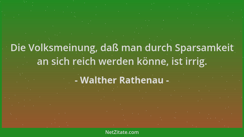 Walther Rathenau - Die Volksmeinung, daß man durch Sparsamkeit an sich reich werden könne, ist irrig....
