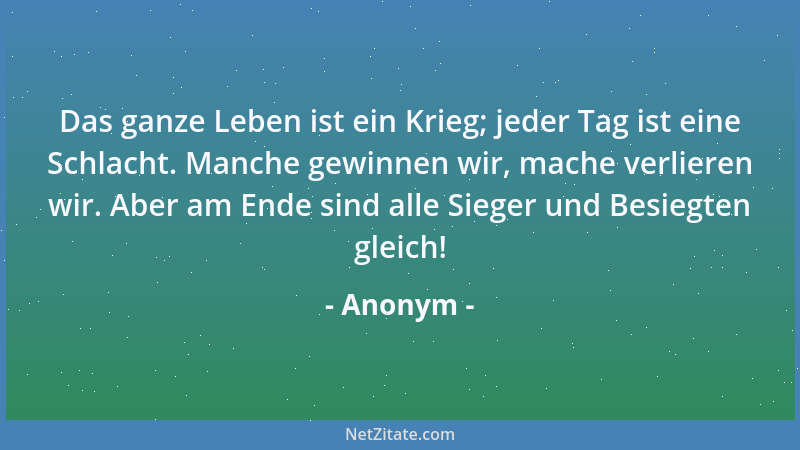 Anonym - Das ganze Leben ist ein Krieg; jeder Tag ist eine Schlacht. Manche gewinnen wir, mache verlieren wir. Aber am Ende...