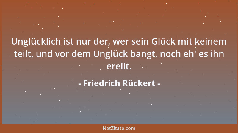 Friedrich Rückert - Unglücklich ist nur der, wer sein Glück mit keinem teilt, und vor dem Unglück bangt, noch eh ' es ihn er...