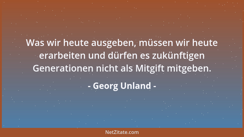 Georg Unland - Was wir heute ausgeben, müssen wir heute erarbeiten und dürfen es zukünftigen Generationen nicht als Mitgift...