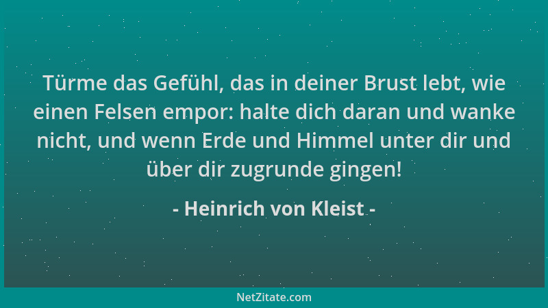 Heinrich von Kleist - Türme das Gefühl, das in deiner Brust lebt, wie einen Felsen empor: halte dich daran und wanke nicht,...