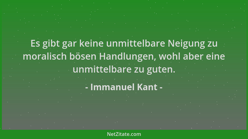 Immanuel Kant - Es gibt gar keine unmittelbare Neigung zu moralisch bösen Handlungen, wohl aber eine unmittelbare zu guten....