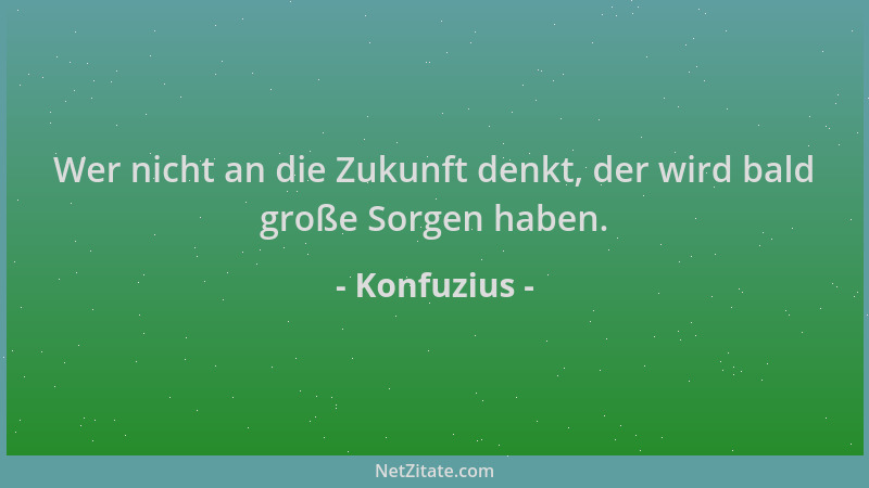 Konfuzius - Wer nicht an die Zukunft denkt, der wird bald große Sorgen haben....