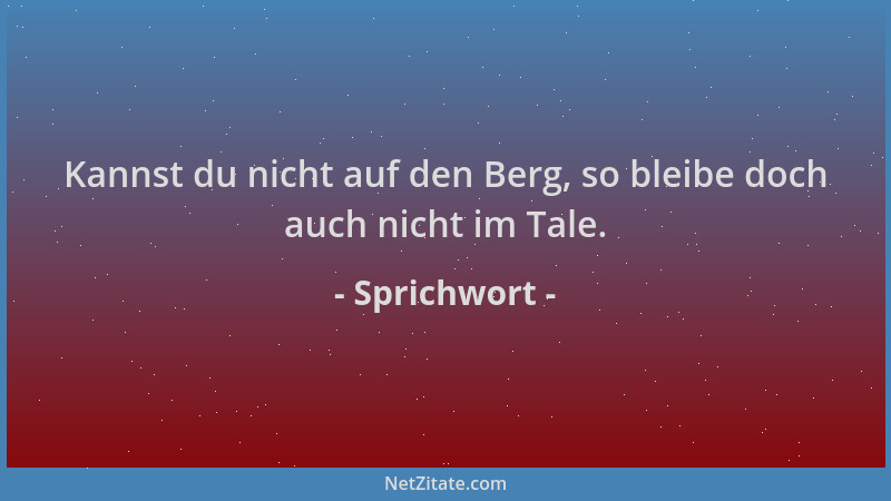 Sprichwort - Kannst du nicht auf den Berg, so bleibe doch auch nicht im Tale....