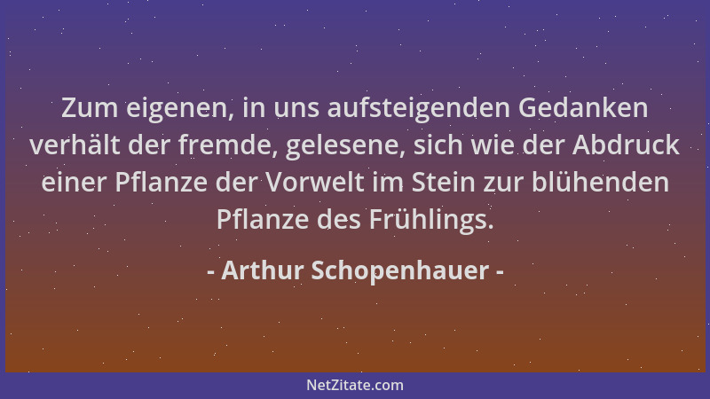 Arthur Schopenhauer - Zum eigenen, in uns aufsteigenden Gedanken verhält der fremde, gelesene, sich wie der Abdruck einer P...
