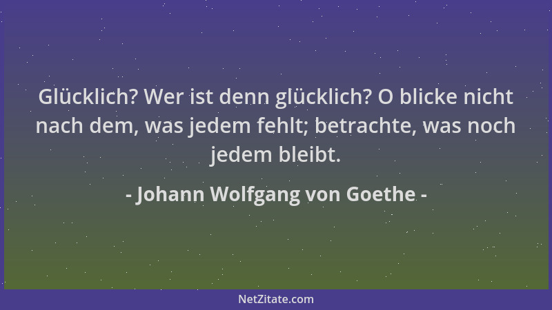 Johann Wolfgang von Goethe - Glücklich? Wer ist denn glücklich? O blicke nicht nach dem, was jedem fehlt; betrachte, was no...