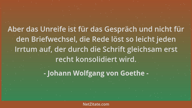 Johann Wolfgang von Goethe - Aber das Unreife ist für das Gespräch und nicht für den Briefwechsel, die Rede löst so leicht...