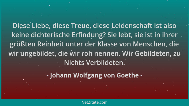 Johann Wolfgang von Goethe - Diese Liebe, diese Treue, diese Leidenschaft ist also keine dichterische Erfindung? Sie lebt,...