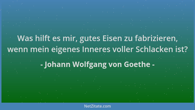 Johann Wolfgang von Goethe - Was hilft es mir, gutes Eisen zu fabrizieren, wenn mein eigenes Inneres voller Schlacken ist?...