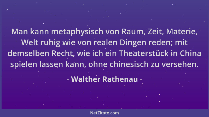 Walther Rathenau - Man kann metaphysisch von Raum, Zeit, Materie, Welt ruhig wie von realen Dingen reden; mit demselben Rec...